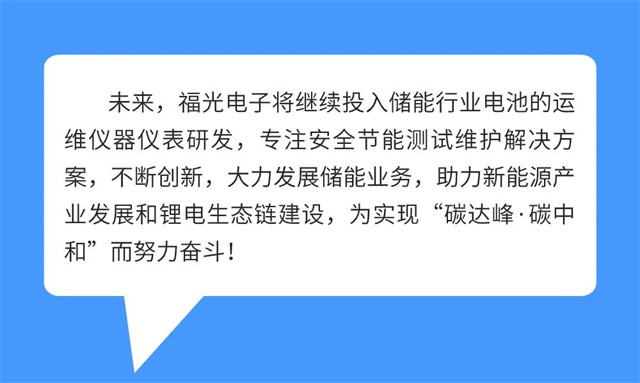 未来，福光电子将继续投入储能行业电池的运 维仪器仪表研发，专注安全节能测试维护解决方 案，不断创新，大力发展储能业务，助力新能源产 业发展和锂电生态链建设，为实现“碳达峰·碳中 和”而努力奋斗!